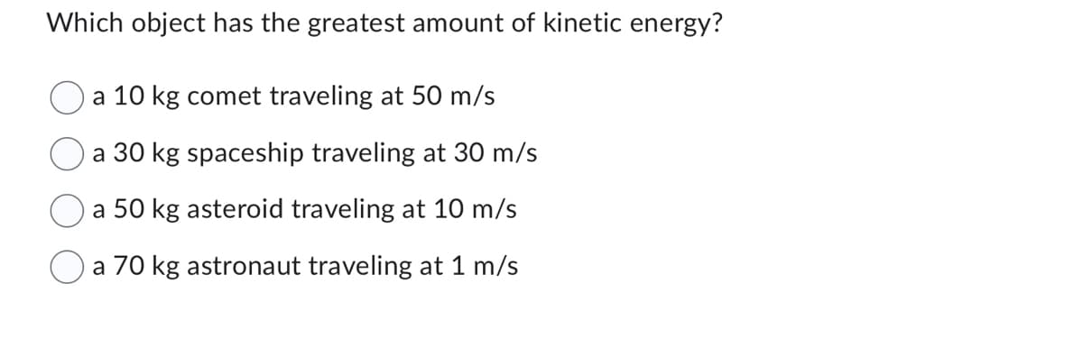 Which object has the greatest amount of kinetic energy?
O a 10 kg comet traveling at 50 m/s
a 30 kg spaceship traveling at 30 m/s
a 50 kg asteroid traveling at 10 m/s
a 70 kg astronaut traveling at 1 m/s