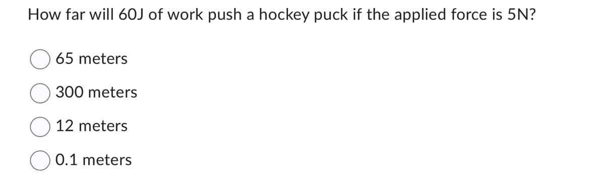 How far will 60J of work push a hockey puck if the applied force is 5N?
65 meters
300 meters
12 meters
0.1 meters