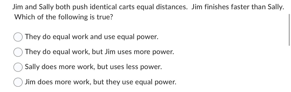 Jim and Sally both push identical carts equal distances. Jim finishes faster than Sally.
Which of the following is true?
They do equal work and use equal power.
They do equal work, but Jim uses more power.
Sally does more work, but uses less power.
Jim does more work, but they use equal power.