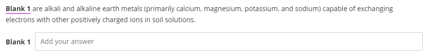 Blank 1 are alkali and alkaline earth metals (primarily calcium, magnesium, potassium, and sodium) capable of exchanging
electrons with other positively charged ions in soil solutions.
Blank 1 Add your answer
