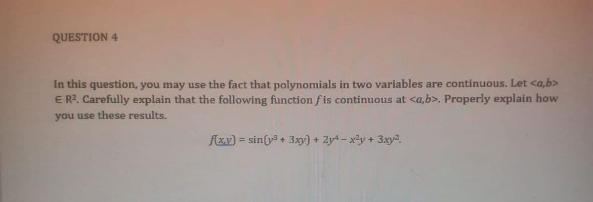 QUESTION 4
In this question, you may use the fact that polynomials in two variables are continuous. Let <a,b>
ER?. Carefully explain that the following function fis continuous at <a,b>. Properly explain how
you use these results.
fxx) = sin(y + 3xy) + 2y - x²y + 3xy?.
