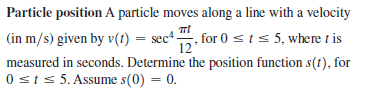 Particle position A particle moves along a line with a velocity
(in m/s) given by v(t) = sec“ "
, for 0 sts 5, where t is
measured in seconds. Determine the position function s(t), for
0 sts 5. Assume s(0) = 0.
