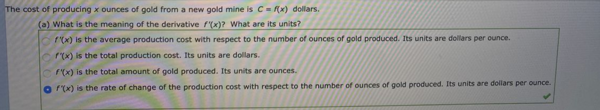 The cost of producing x ounces of gold from a new gold mine is C = f(x) dollars.
(a) What is the meaning of the derivative f'(x)? What are its units?
f'(x) is the average production cost with respect to the number of ounces of gold produced. Its units are dollars per ounce.
f'(x) is the total production cost. Its units are dollars.
f'(x) is the total amount of gold produced. Its units are ounces.
f'(x) is the rate of change of the production cost with respect to the number of ounces of gold produced. Its units are dollars per ounce.
