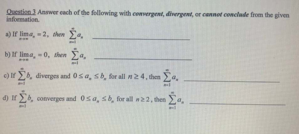 Question 3 Answer each of the following with convergent, divergent, or cannot conclude from the given
information.
a) If lima, 2, then a
b) If lima, = 0, then a,
%3D
c) If b, diverges and 0sa, sb, for all n2 4, then
n=1
d) If b, converges and 0sa, s b, for all n 22, then
an
n=1
