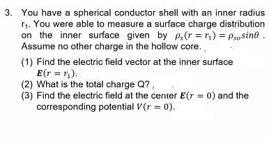 3. You have a spherical conductor shell with an inner radius
r1. You were able to measure a surface charge distribution
on the inner surface given by p,(r = r,) = Psosino.
Assume no other charge in the hollow core.
(1) Find the electric field vector at the inner surface
E(r = r).
(2) What is the total charge Q?,
(3) Find the electric field at the center E(r = 0) and the
corresponding potential V(r = 0).
