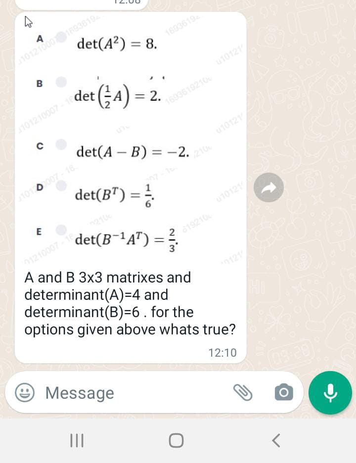 det(A?) = 8.
1693619
B
det (;A) = 2.
u10121
1101210007
1693619210
det(A – B) = -2.
u10121
%3D
101 0007- 16
210
det(B") =
210
det(B¯'A") =
01210007
A and B 3x3 matrixes and
determinant(A)=4 and
determinant(B)=6 . for the
options given above whats true?
19210 1012
0121
e Message
12:10
(09:28)
II
2/3
