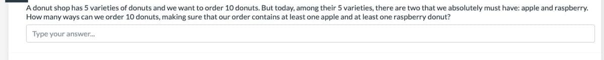 A donut shop has 5 varieties of donuts and we want to order 10 donuts. But today, among their 5 varieties, there are two that we absolutely must have: apple and raspberry.
How many ways can we order 10 donuts, making sure that our order contains at least one apple and at least one raspberry donut?
Type your answer.
