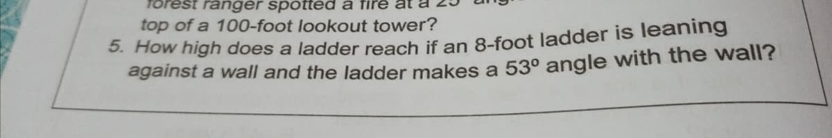 forest ranger spotted a fire
top of a 100-foot lookout tower?
5. How high does a ladder reach if an 8-foot ladder is leaning
against a wall and the ladder makes a 53° angle with the wall?
