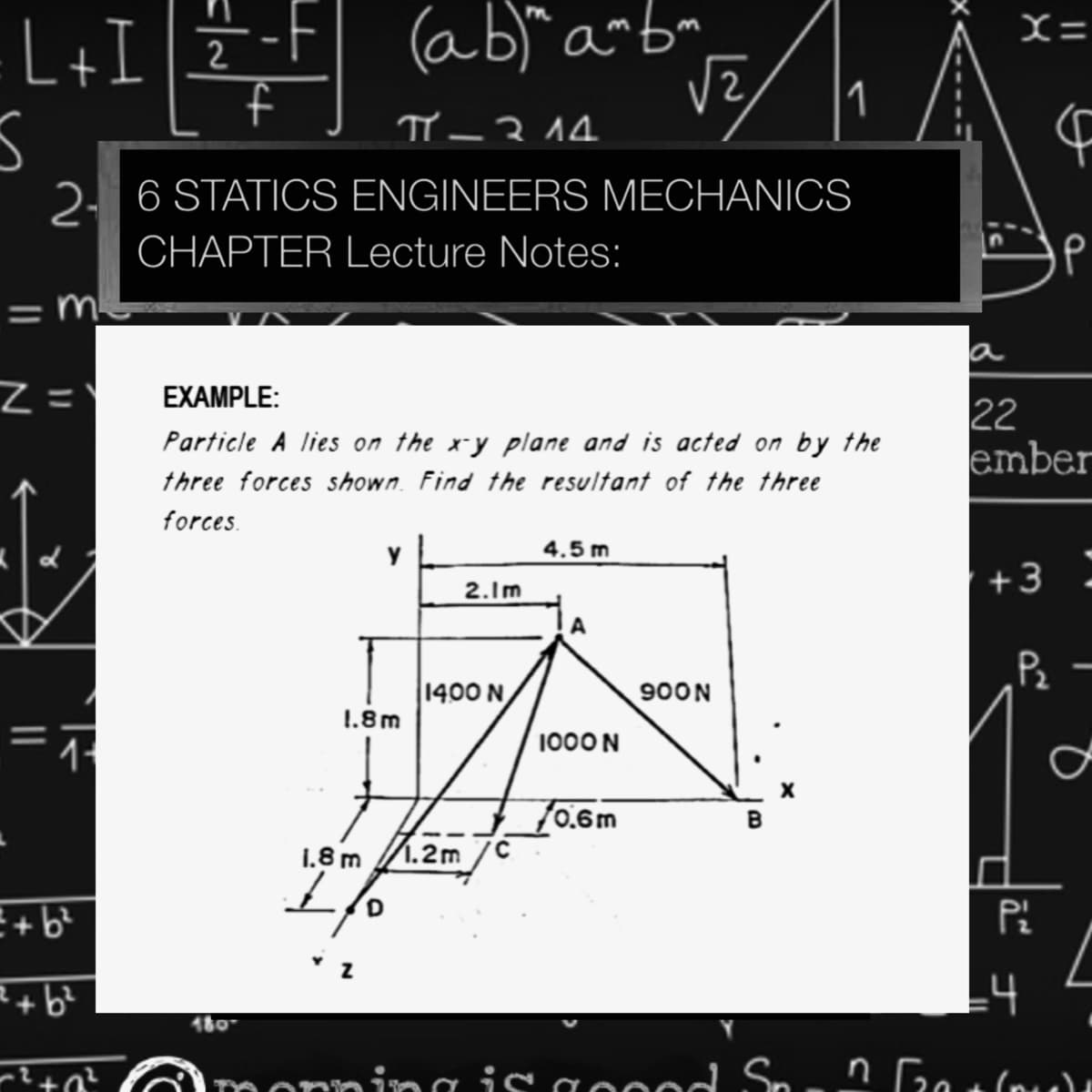 L+I]2
ab)" a~bm
1
2. 6 STATICS ENGINEERS MECHANIOCS
CHAPTER Lecture Notes:
= m-
%3D
a
Z =
EXAMPLE:
22
ember
Particle A lies on the x-y plane and is acted on by the
three forces shown. Find the resultant of the three
forces.
4.5 m
+3
2.1m
Pz
1400 N
900N
1.8m
1000 N
70.6m
1.8 m
1.2m
ofT
R+b?
14
