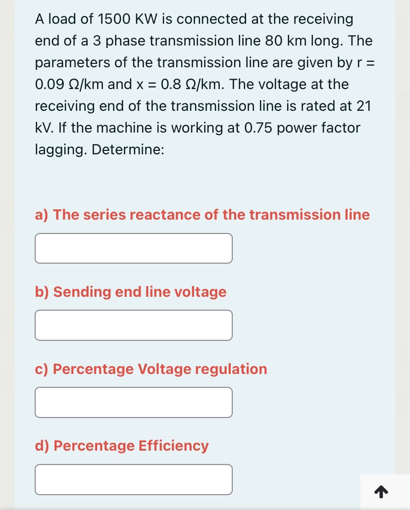 A load of 1500 KW is connected at the receiving
end of a 3 phase transmission line 80 km long. The
parameters of the transmission line are given by r =
0.09 22/km and x = 0.8 2/km. The voltage at the
receiving end of the transmission line is rated at 21
kV. If the machine is working at 0.75 power factor
lagging. Determine:
a) The series reactance of the transmission line
b) Sending end line voltage
c) Percentage Voltage regulation
d) Percentage Efficiency