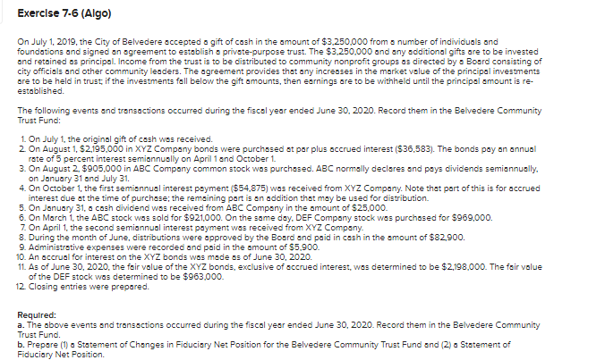 Exercise 7-6 (Algo)
On July 1, 2019, the City of Belvedere accepted a gift of cash in the amount of $3,250,000 from a number of individuals and
foundations and signed an agreement to establish a private-purpose trust. The $3,250,000 and any additional gifts are to be invested
and retained as principal. Income from the trust is to be distributed to community nonprofit groups as directed by a Board consisting of
city officials and other community leaders. The agreement provides that any increases in the market value of the principal investments
are to be held in trust; if the investments fall below the gift amounts, then earnings are to be withheld until the principal amount is re-
established.
The following events and transactions occurred during the fiscal year ended June 30, 2020. Record them in the Belvedere Community
Trust Fund:
1. On July 1, the original gift of cash was received.
2. On August 1, $2,195,000 in XYZ Company bonds were purchased at par plus accrued interest ($36,583). The bonds pay an annual
rate of 5 percent interest semiannually on April 1 and October 1.
3. On August 2, $905,000 in ABC Company common stock was purchased. ABC normally declares and pays dividends semiannually.
on January 31 and July 31.
4. On October 1, the first semiannual interest payment ($54,875) was received from XYZ Company. Note that part of this is for accrued
interest due at the time of purchase; the remaining part is an addition that may be used for distribution.
5. On January 31, a cash dividend was received from ABC Company in the amount of $25,000.
6. On March 1, the ABC stock was sold for $921,000. On the same day. DEF Company stock was purchased for $969,000.
7. On April 1, the second semiannual interest payment was received from XYZ Company.
8. During the month of June, distributions were approved by the Board and paid in cash in the amount of $82,900.
9. Administrative expenses were recorded and paid in the amount of $5,900.
10. An accrual for interest on the XYZ bonds was made as of June 30, 2020.
11. As of June 30, 2020, the fair value of the XYZ bonds, exclusive of accrued interest, was determined to be $2,198,000. The fair value
of the DEF stock was determined to be $963,000.
12. Closing entries were prepared.
Required:
a. The above events and transactions occurred during the fiscal year ended June 30, 2020. Record them in the Belvedere Community
Trust Fund.
b. Prepare (1) a Statement of Changes in Fiduciary Net Position for the Belvedere Community Trust Fund and (2) a Statement of
Fiduciary Net Position.