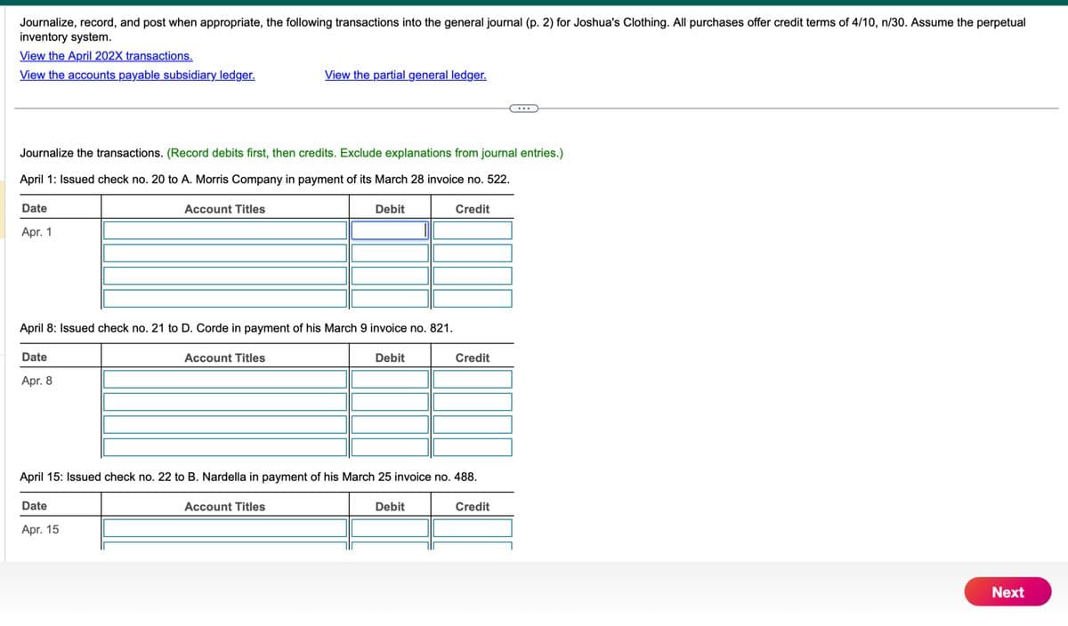 Journalize, record, and post when appropriate, the following transactions into the general journal (p. 2) for Joshua's Clothing. All purchases offer credit terms of 4/10, n/30. Assume the perpetual
inventory system.
View the April 202X transactions.
View the accounts payable subsidiary ledger.
View the partial general ledger.
Journalize the transactions. (Record debits first, then credits. Exclude explanations from journal entries.)
April 1: Issued check no. 20 to A. Morris Company in payment of its March 28 invoice no. 522.
Date
Apr. 1
Account Titles
Debit
April 8: Issued check no. 21 to D. Corde in payment of his March 9 invoice no. 821.
Date
Apr. 8
Account Titles
Debit
Credit
Credit
April 15: Issued check no. 22 to B. Nardella in payment of his March 25 invoice no. 488.
Date
Apr. 15
Account Titles
Debit
Credit
Next