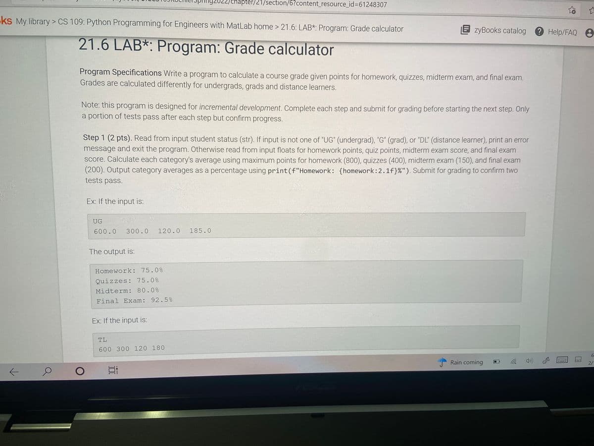 92022/chapter/21/section/6?content_resource_id%3D61248307
ks My library > CS 109: Python Programming for Engineers with MatLab home > 21.6: LAB*: Program: Grade calculator
E zyBooks catalog
?
Help/FAQ 8
21.6 LAB*: Program: Grade calculator
Program Specifications Write a program to calculate a course grade given points for homework, quizzes, midterm exam, and final exam.
Grades are calculated differently for undergrads, grads and distance learners.
Note: this program is designed for incremental development. Complete each step and submit for grading before starting the next step. Only
a portion of tests pass after each step but confirm progress.
Step 1 (2 pts). Read from input student status (str). If input is not one of "UG" (undergrad), "G" (grad), or "DL" (distance learner), print an error
message and exit the program. Otherwise read from input floats for homework points, quiz points, midterm exam score, and final exam
score. Calculate each category's average using maximum points for homework (800), quizzes (400), midterm exam (150), and final exam
(200). Output category averages as a percentage using print(f"Homework: {homework:2.1f}%"). Submit for grading to confirm two
tests pass.
Ex: If the input is:
UG
600.0
300.0
120.0
185.0
The output is:
Homework: 75.0%
Quizzes: 75.0%
Midterm: 80.0%
Final Exam: 92.5%
Ex: If the input is:
TL
600 300 120 180
6.
Rain coming
2/
