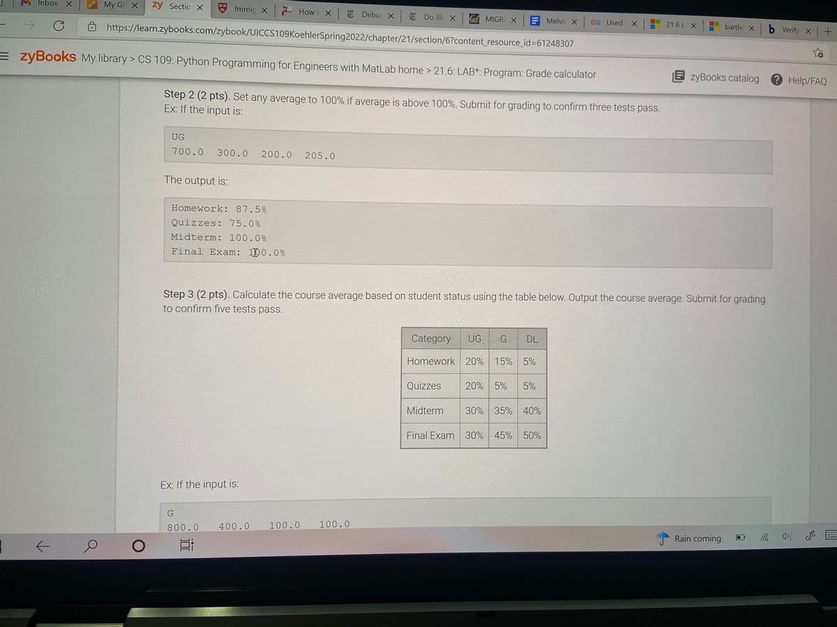 Inbox X
My Gr X
zy Sectio X
Immig X How I X T Debur X T Do Ille X
Ca MIGR X E Melvir x cG Used X
bartle X b Verify X
21.6 L X
https://learn.zybooks.com/zybook/UICCS109KoehlerSpring2022/chapter/21/section/6?content_resource_id%361248307
E zyBookS My. library > CS 109: Python Programming for Engineers with MatLab home > 21.6: LAB*: Program: Grade calculator
E zyBooks catalog
Help/FAQ
Step 2 (2 pts). Set any average to 100% if average is above 100%. Submit for grading to confirm three tests pass.
Ex: If the input is:
UG
700.0
300.0
200.0
205.0
The output is:
Homework: 87.5%
Quizzes: 75.0%
Midterm: 100.0%
Final Exam: 100.0%
Step 3 (2 pts). Calculate the course average based on student status using the table below. Output the course average. Submit for grading
to confirm five tests pass.
Category
UG
DL
Homework 20% 15% 5%
Quizzes
20% 5%
5%
Midterm
30% 35% 40%
Final Exam 30% 45% 50%
Ex: If the input is:
100.0
800.0
400.0 100.0
Rain coming
