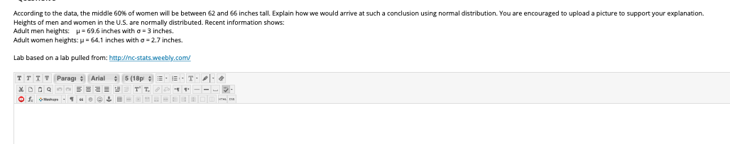 According to the data, the middle 60% of women will be between 62 and 66 inches tall. Explain how we would arrive at such a conclusion using normal distribution. You are encouraged to upload a picture to support your explanation.
Heights of men and women in the U.S. are normally distributed. Recent information shows:
Adult men heights: p= 69.6 inches with o = 3 inches.
Adult women heights: p = 64.1 inches with o = 2.7 inches.
Lab based on a lab pulled from: http://nc-stats.weebly.com/
T T T F Paragı : Arial : 5 (18p :E- E- T--
