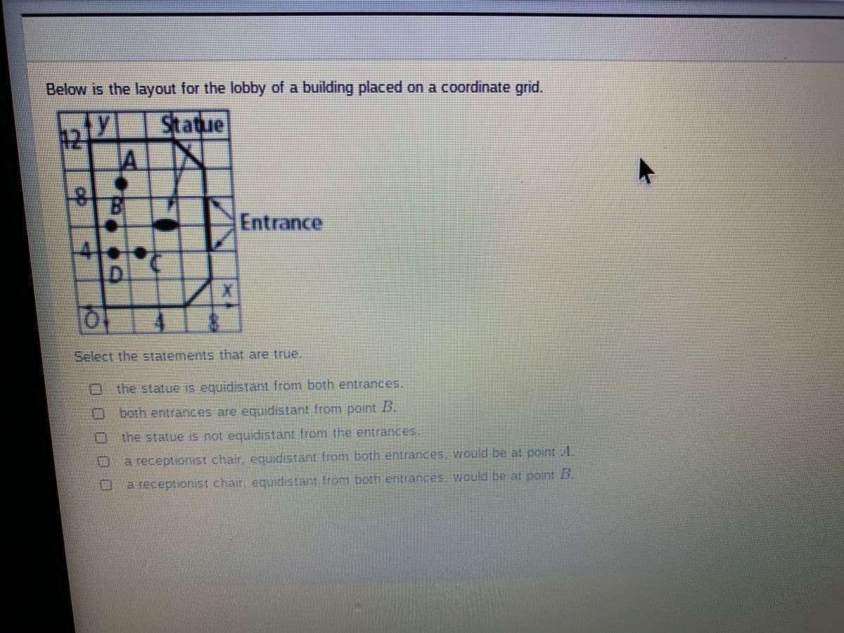 Below is the layout for the lobby of a building placed on a coordinate grid.
Y Statue
AL
Entrance
eetthestatenentsthat.are me
0-bothentrances are equdistant from pont 5,
U-he statue not eqdstant Irom the entrances
-areceptionst.charaqudataot.ron coth entranceswoobeatpontt.
D-areceptionst char en an frombath.cntrances .be.atount .
