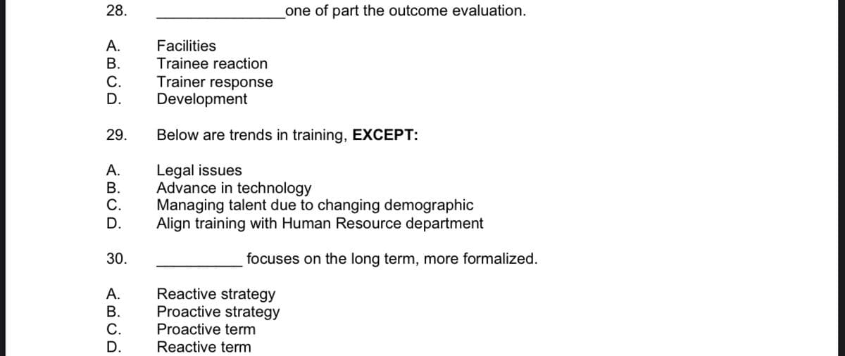 28.
one of part the outcome evaluation.
Facilities
Trainee reaction
А.
В.
Trainer response
С.
D.
Development
29.
Below are trends in training, EXCEPT:
Legal issues
Advance in technology
Managing talent due to changing demographic
Align training with Human Resource department
А.
В.
С.
D.
30.
focuses on the long term, more formalized.
Reactive strategy
Proactive strategy
А.
В.
Proactive term
D.
Reactive term
