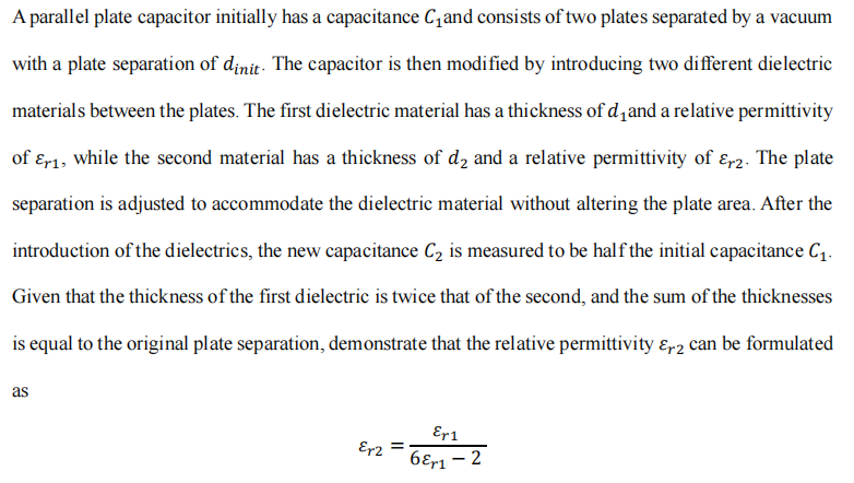 A parallel plate capacitor initially has a capacitance C₁and consists of two plates separated by a vacuum
with a plate separation of dinit. The capacitor is then modified by introducing two different dielectric
materials between the plates. The first dielectric material has a thickness of d₁and a relative permittivity
of Er1, while the second material has a thickness of d₂ and a relative permittivity of r2. The plate
separation is adjusted to accommodate the dielectric material without altering the plate area. After the
introduction of the dielectrics, the new capacitance C₂ is measured to be half the initial capacitance C₁.
Given that the thickness of the first dielectric is twice that of the second, and the sum of the thicknesses
is equal to the original plate separation, demonstrate that the relative permittivity &r2 can be formulated
as
Er2 =
Er1
6Er1 - 2