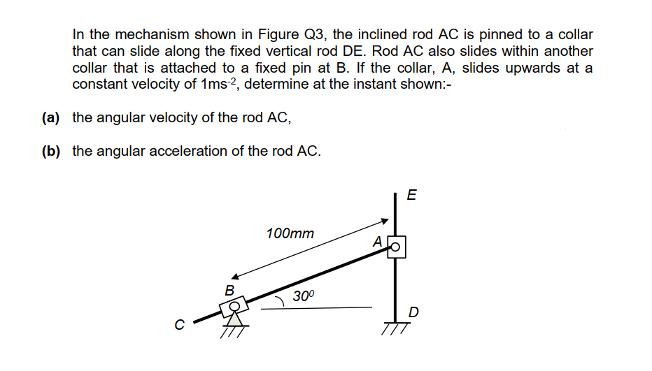 In the mechanism shown in Figure Q3, the inclined rod AC is pinned to a collar
that can slide along the fixed vertical rod DE. Rod AC also slides within another
collar that is attached to a fixed pin at B. If the collar, A, slides upwards at a
constant velocity of 1ms2, determine at the instant shown:-
(a) the angular velocity of the rod AC,
(b) the angular acceleration of the rod AC.
E
100mm
A.
B
300
D
