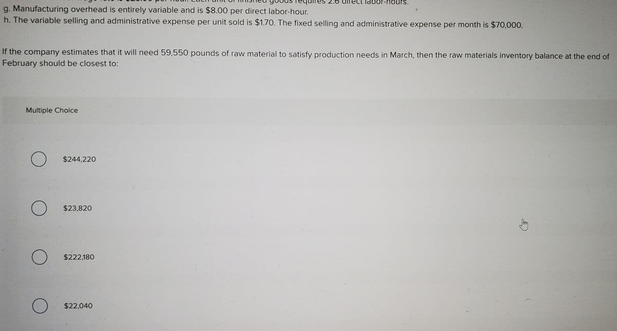 sunou-jo
g. Manufacturing overhead is entirely variable and is $8.00 per direct labor-hour.
h. The variable selling and administrative expense per unit sold is $1.70. The fixed selling and administrative expense per month is $70,000.
If the company estimates that it will need 59,550 pounds of raw material to satisfy production needs in March, then the raw materials inventory balance at the end of
February should be closest to:
Multiple Choice
$244,220
$23,820
$222,180
$22,040
