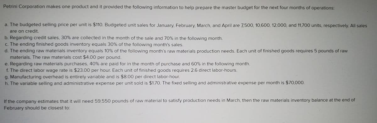 Petrini Corporation makes one product and it provided the following information to help prepare the master budget for the next four months of operations:
a. The budgeted selling price per unit is $110. Budgeted unit sales for January, February, March, and April are 7,500, 10,600, 12,000, and 11,700 units, respectively. All sales
are on credit.
b. Regarding credit sales, 30% are collected in the month of the sale and 70% in the following month.
c. The ending finished goods inventory equals 30% of the following month's sales.
d. The ending raw materials inventory equals 10% of the following month's raw materials production needs. Each unit of finished goods requires 5 pounds of raw
materials. The raw materials cost $4.00 per pound.
e. Regarding raw materials purchases, 40% are paid for in the month of purchase and 60% in the following month.
f. The direct labor wage rate is $23.00 per hour. Each unit of finished goods requires 2.6 direct labor-hours.
g. Manufacturing overhead is entirely variable and is $8.00 per direct labor-hour.
h. The variable selling and administrative expense per unit sold is $1.70. The fixed selling and administrative expense per month is $70,000.
If the company estimates that it will need 59,550 pounds of raw material to satisfy production needs in March, then the raw materials inventory balance at the end of
February should be closest to:
