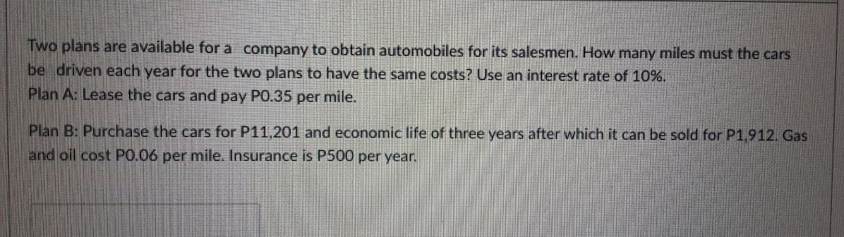 Two plans are available for a company to obtain automobiles for its salesmen. How many miles must the cars
be driven each year for the two plans to have the same costs? Use an interest rate of 10%.
Plan A: Lease the cars and pay PO.35 per mile.
Plan B: Purchase the cars for P11,201 and economic life of three years after which it can be sold for P1,912. Gas
and oil cost P0.06 per mile. Insurance is P500 per year.
