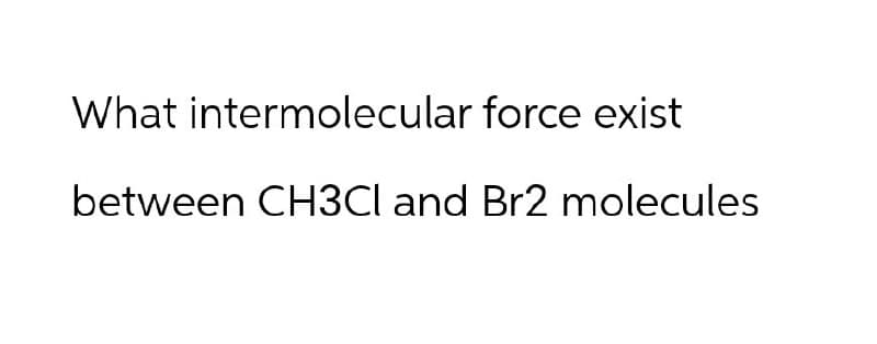 What intermolecular force exist
between CH3Cl and Br2 molecules