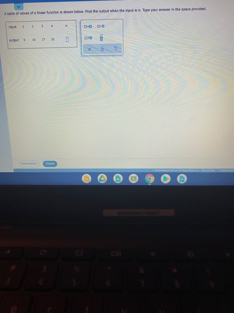 A table of values of a linear function is shown below. Find the output when the input is n. Type your answer in the space provided.
Input
3 4
output
13
17 21
Explanation
Check
2022 McGraw Hil LLC ARghts Reserved Tems of Use Pvacy

