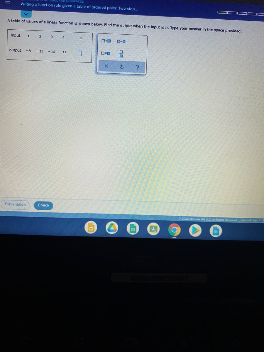 SEOUENCES
Writing a function rule given a table of ordered pairs: Two-step..
A table of values of a linear function is shown below. Find the output when the Input is n. Type your answer in the space provided.
Input
1
2.
3
4
O-0
output
- 8
- 11
- 14 -17
D.
Explanation
Check
2022 McGraw Hill LLC. A Rights Reserved. Terms of Use
田
