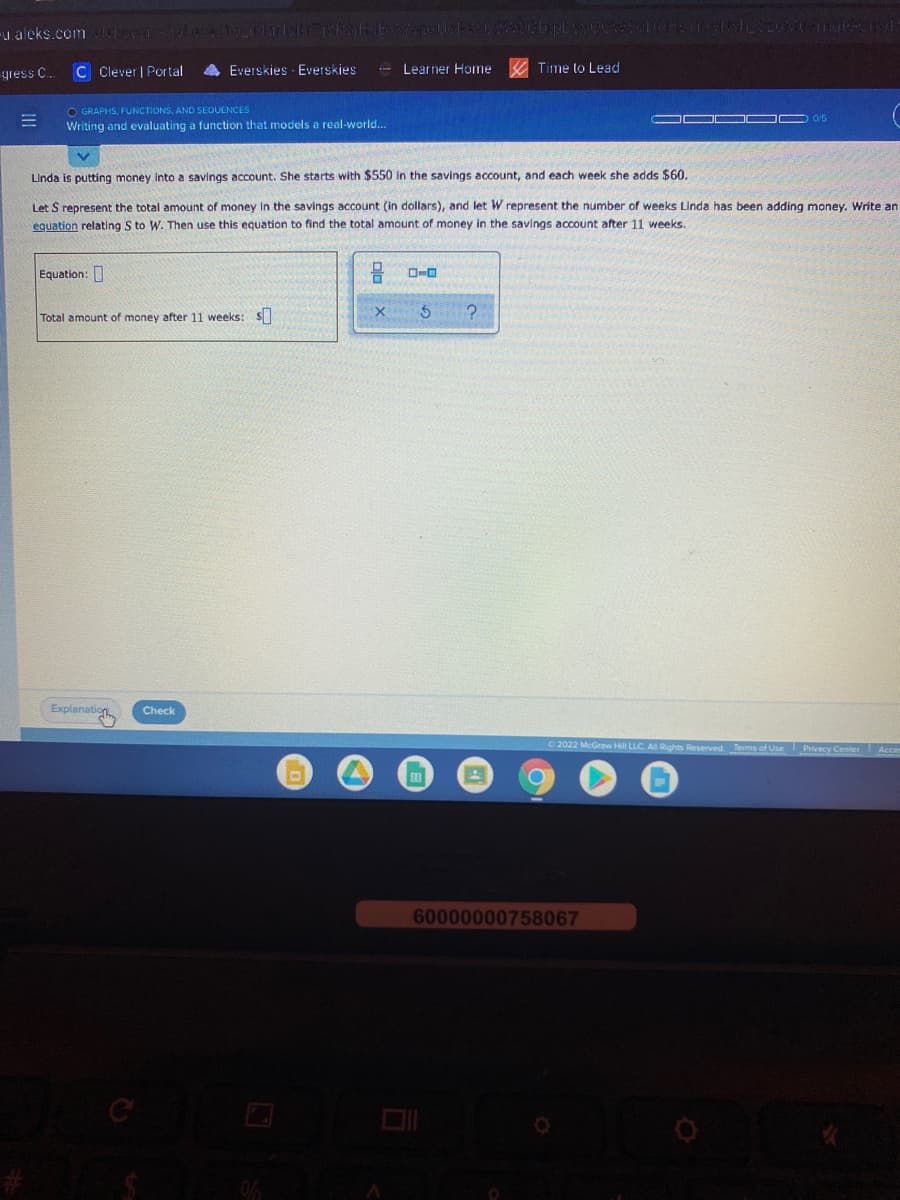 -u aleks.comelo la15
-gress C.
C Clever | Portal
Everskies - Everskies
- Learner Home
A Time to Lead
O GRAPHS, FUNCTIONS, AND SEOUENCES
Writing and evaluating a function that models a real-world..
O/5
Linda is putting money into a savings account. She starts with $550 in the savings account, and each week she adds $60.
Let S represent the total amount of money in the savings account (in dollars), and let W represent the number of weeks Linda has been adding money. Write an
equation relating S to W. Then use this equation to find the total amount of money in the savings account after 11 weeks.
Equation:
Total amount of money after 11 weeks: S
Explanation
Check
2022 McGraw Hill LLC. A Rights Reserved. Terms of Use
Privacy Center Acce
60000000758067
C
