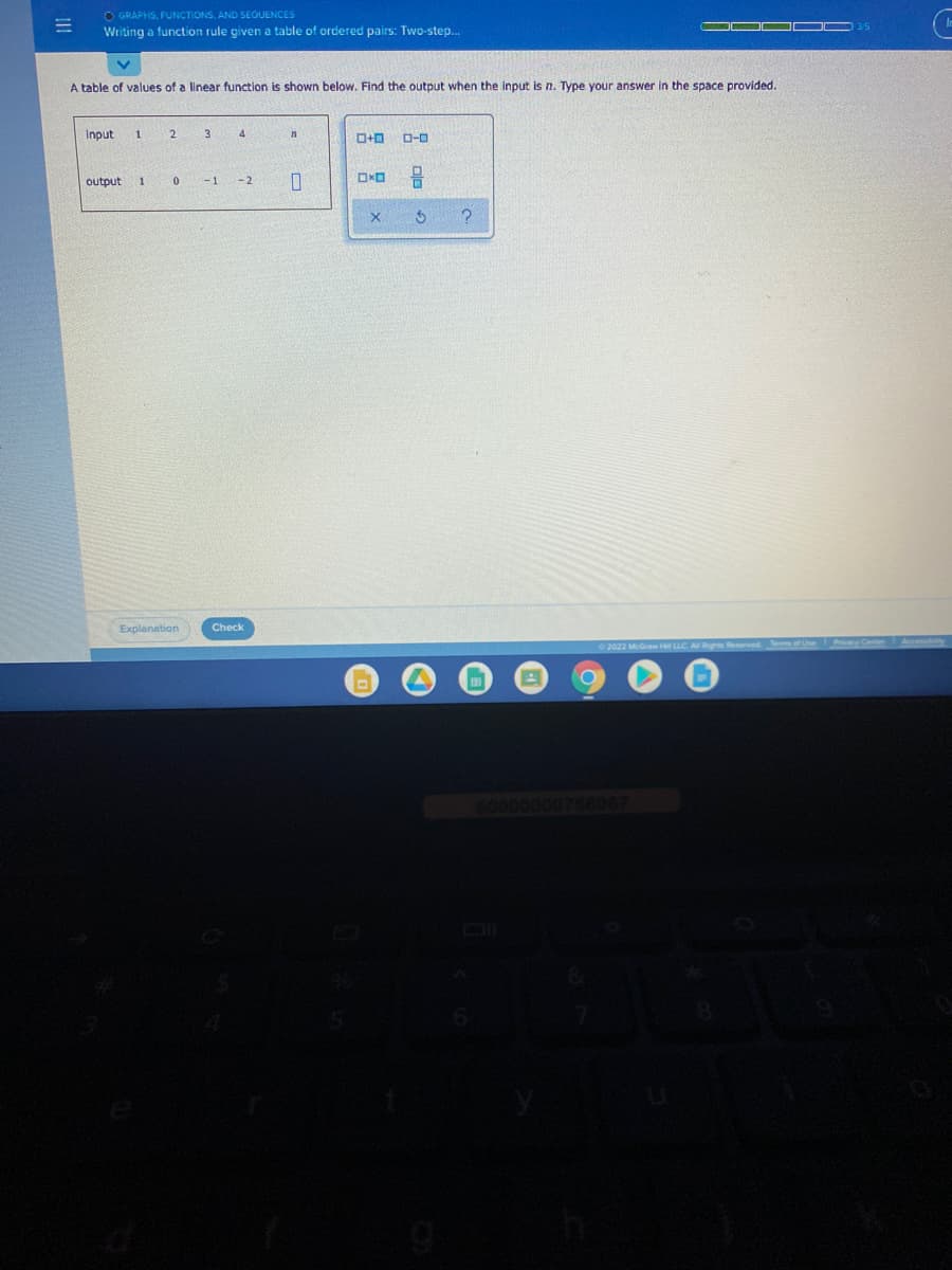 O GRAPHS, FUNCTIONS, AND SEOUENCES
Writing a function rule given a table of ordered pairs: Two-step.
-
A table of values of a linear function is shown below. Find the output when the input is n. Type your answer in the space provided.
Input
3
4
D-0
output
1
- 1
-2
Explanation
Check
