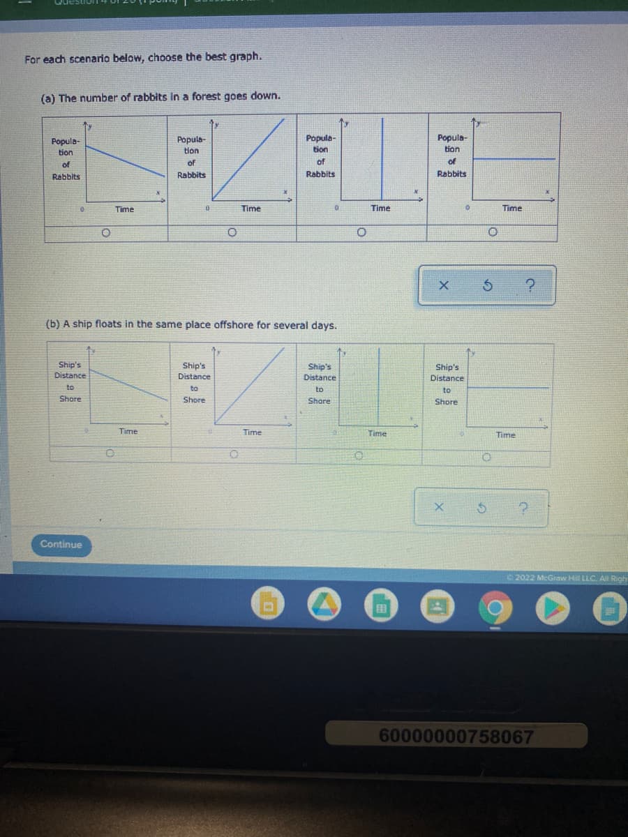 For each scenario below, choose the best graph.
(a) The number of rabbits in a forest goes down.
Popula-
tion
Popula-
Popula-
tion
Popula-
tion
tion
of
of
of
of
Rabbits
Rabbits
Rabbits
Rabbits
Time
Time
Time
Time
(b) A ship floats in the same place offshore for several days.
Ship's
Ship's
Ship's
Distance
Ship's
Distance
Distance
Distance
to
to
to
to
Shore
Shore
Share
Shore
Time
Time
Time
Time
Continue
2022 McGraw Hill LLC. Al Righ
国
60000000758067
