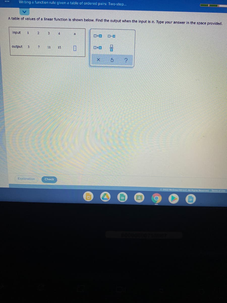 Writing a function rule given a table of ordered pairs: Two-step..
A table of values of a linear function is shown below. Find the output when the Input is n. Type your answer in the space provided.
input
1
4.
n
ローロ
output
3
7.
11
15
Explanation
Check
2022 McGraw Hill LLC A Rights Reserved. Tems of Use
