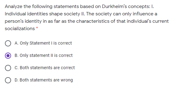 Analyze the following statements based on Durkheim's concepts: I.
Individual identities shape society I. The society can only influence a
person's identity in as far as the characteristics of that individual's current
socializations *
A. Only Statement I is correct
B. Only statement II is correct
C. Both statements are correct
O D. Both statements are wrong
