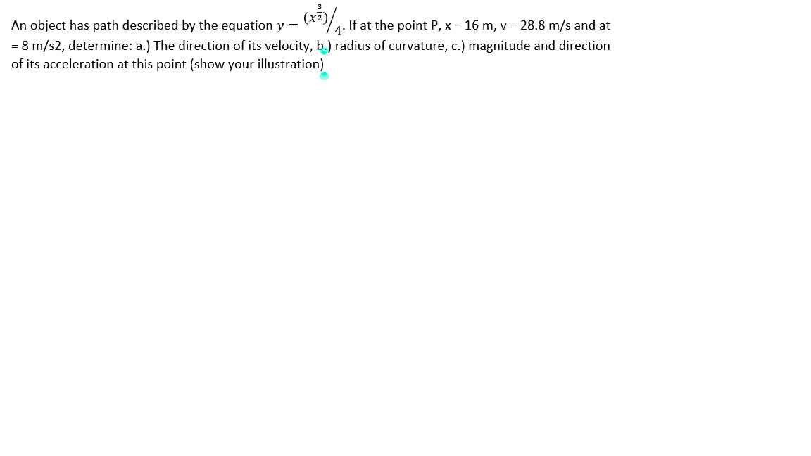 An object has path described by the equation y =
If at the point P, x = 16 m, v = 28.8 m/s and at
4·
= 8 m/s2, determine: a.) The direction of its velocity, b.) radius of curvature, c.) magnitude and direction
of its acceleration at this point (show your illustration)
