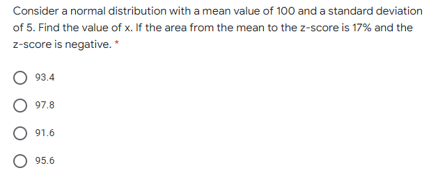 Consider a normal distribution with a mean value of 100 and a standard deviation
of 5. Find the value of x. If the area from the mean to the z-score is 17% and the
z-score is negative. *
93.4
97.8
91.6
95.6
