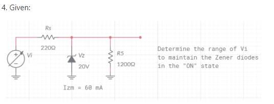 4. Given:
Rs
2202
Determine the range of Vi
to maintain the Zener diodes
in the "ON" state
Vz
R5
12002
20V
Izm = 60 mA
