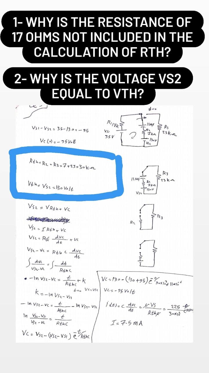 1- WHY IS THE RESISTANCE OF
17 OHMS NOT INCLUDED IN THE
CALCULATION OF RTH?
2- WHY IS THE VOLTAGE VS2
EQUAL TO VTH?
R117K
-JIMF Rs
VSI
7kn
VS1-V5z = 35-130=-95
35 V
-130V
Vc (o)=-95 Volt
Rth=R₂ + R3=7+23=30k-2
Vth Vsz=130 Volt
VS₂ = VRth + VC
VS₂ = 1 Rth + VC
Vsz - R
duc
+ VC
dt
VS₂-Vs = Rth due
dt
S_avc=s_dt
VS2-VC
-In Vsz-Vc =
Rthc
t
+ k
Rthc
t=0 VC=VSI
k=-In VS₂-VS1
t
-In VS2-VC =
In VS₂- VS₁
Athc
In Vsz-Vi
t
VS₂-VC
Rth(
VC = VS2- (VS2-VS1) ē Rthc
2
IR₁
11MF TR₂
R₂
I 7K-₂₂²
23K-
R3
23 k-22
T 13-V
Vsz
f
R₂
VC-130- (130 +95) e Soxo 116
VC=-95 Volt
itt) = (_dvc
VS
de
225-
Rthe 30x13
I=7-5 MA
CRthe