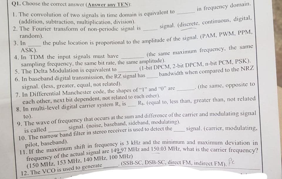 Q1. Choose the correct answer (Answer any TEN):
in frequency domain.
1. The convolution of two signals in time domain is equivalent to
(addition, subtraction, multiplication, division).
2. The Fourier transform of non-periodic signal is
signal. (discrete, continuous, digital,
random).
3. In
the pulse location is proportional to the amplitude of the signal. (PAM, PWM, PPM,
ASK).
4. In TDM the input signals must have
(the same maximum frequency, the same
sampling frequency, the same bit rate, the same amplitude).
5. The Delta Modulation is equivalent to
6. In baseband digital transmission, the RZ signal has
signal. (less, greater, equal, not related).
(1-bit DPCM, 2-bit DPCM, n-bit PCM, PSK).
bandwidth when compared to the NRZ
(the same, opposite to
7. In Differential Manchester code, the shapes of "1" and "0" are _
each other, next bit dependent, not related to each other).
8. In multi-level digital carrier system R, is Rb. (equal to, less than, greater than, not related
to).
9. The wave of frequency that occurs at the sum and difference of the carrier and modulating signal
signal. (noise, baseband, sideband, modulating).
10. The narrow band filter in stereo receiver is used to detect the
is called
signal. (carrier, modulating,
11. If the maximum shift in frequency is 3 kHz and the minimum and maximum deviation in
frequency of the actual signal are 149.97 MHz and 150.03 MHz, what is the carrier frequency?
(SSB-SC, DSB-SC, direct FM, indirect FM). Pe
(150 MHz, 153 MHz, 140 MHz, 100 MHz)
12. The VCO is used to generate