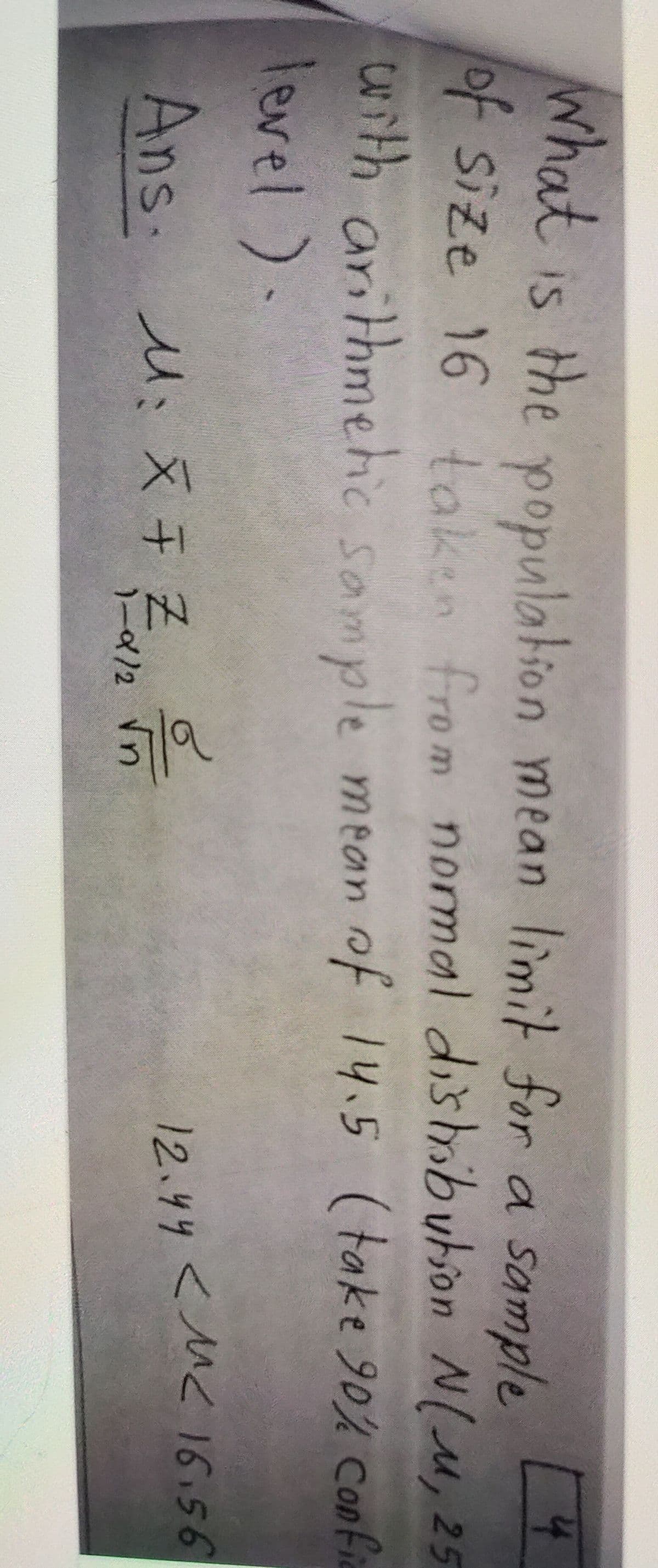 What is the population mean limit for a sample
41
of Size 16 takin from normal dishribution N(u, 25
dod
with arithmehic sample mean of 14.5 (take 90% confic
level ).
Ans. M: X 7 Z
12.44 <M< I6.56
1-912
