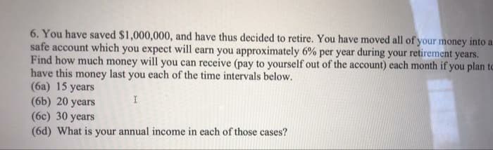 6. You have saved $1,000,000, and have thus decided to retire. You have moved all of your money into a
safe account which you expect will earn you approximately 6% per year during your retirement years.
Find how much money will you can receive (pay to yourself out of the account) each month if you plan to
have this money last you each of the time intervals below.
(6a) 15 years
(6b) 20 years
(6c) 30 years
(6d) What is your annual income in each of those cases?
