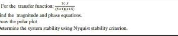 105
(S+1)(s+5)
For the transfer function:
ind the magnitude and phase equations.
raw the polar plot.
betermine the system stability using Nyquist stability criterion.
