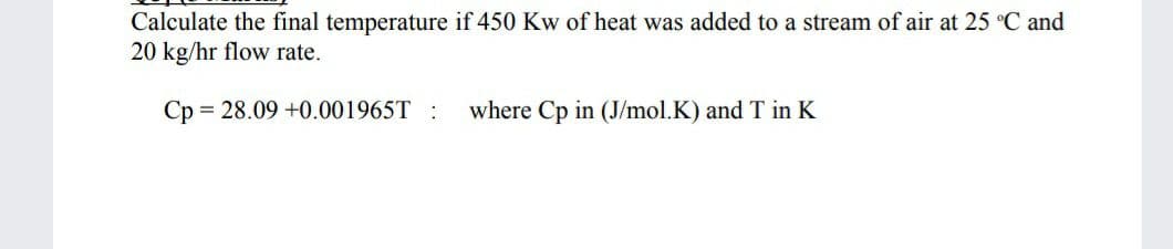 Calculate the final temperature if 450 Kw of heat was added to a stream of air at 25 °C and
20 kg/hr flow rate.
Ср
= 28.09 +0.001965T :
where Cp in (J/mol.K) and T in K
