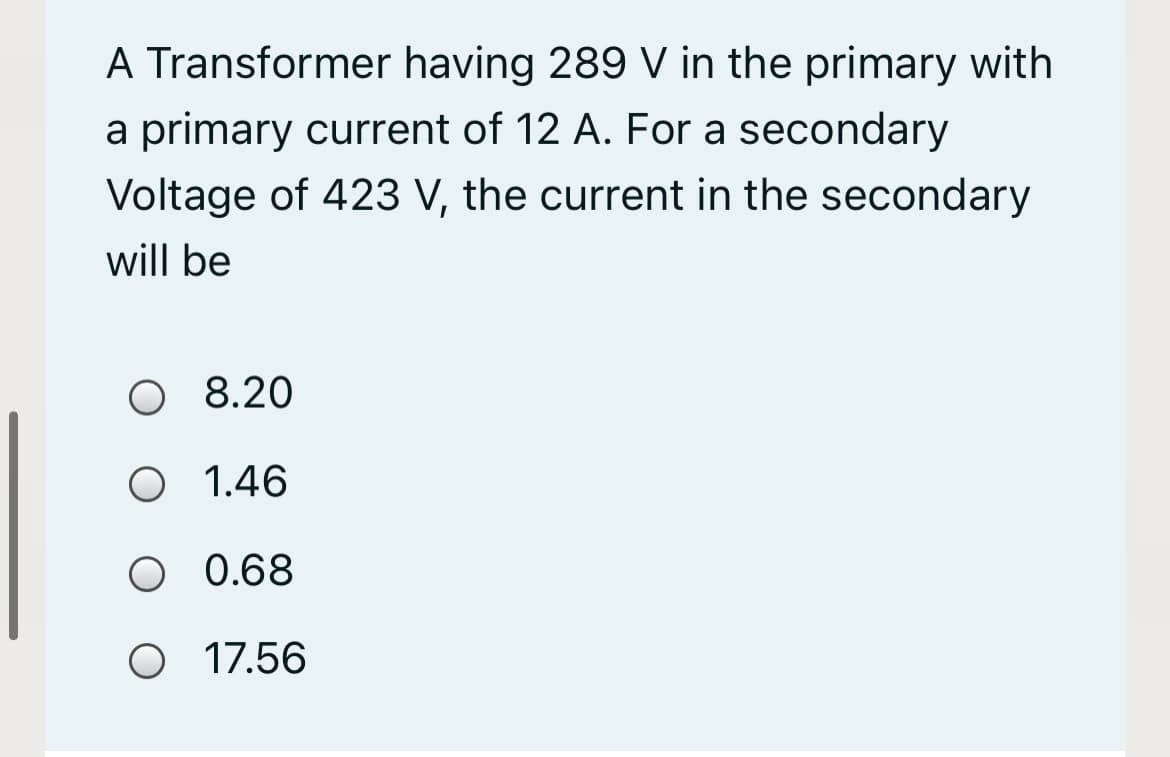 A Transformer having 289 V in the primary with
a primary current of 12 A. For a secondary
Voltage of 423 V, the current in the secondary
will be
O 8.20
O 1.46
0.68
O 17.56
