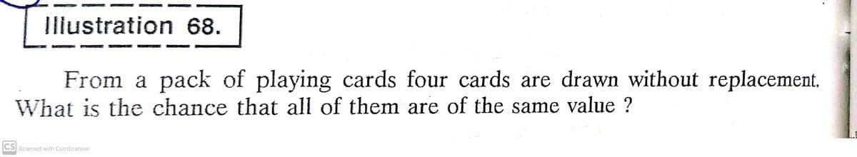 Illustration 68.
From a pack of playing cards four cards are drawn without replacement.
What is the chance that all of them are of the same value ?
CS Scanned with CamScanner
