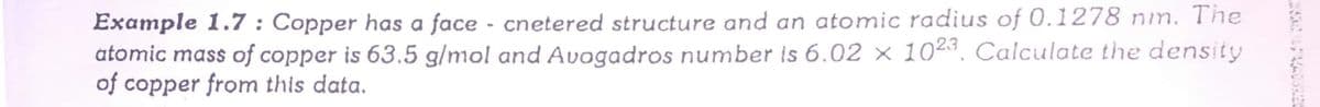 Example 1.7 : Copper has a face - cnetered structure and an atomic radius of 0.1278 nim. The
atomic mass of copper is 63.5 g/mol and Avogadros number is 6.02 × 1023. Calculate the density
of copper from this data.
