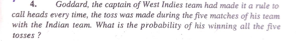 4.
Goddard, the captain of West Indies team had made it a rule to
call heads every time, the toss was made during the five matches of his team
with the Indian team. What is the probability of his winning all the five
tosses ?