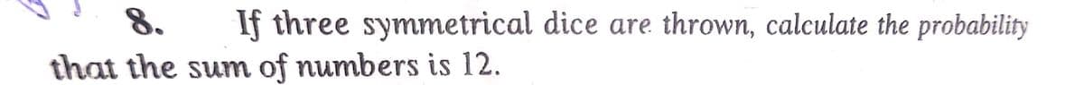 8. If three symmetrical dice are thrown, calculate the probability
that the sum of numbers is 12.