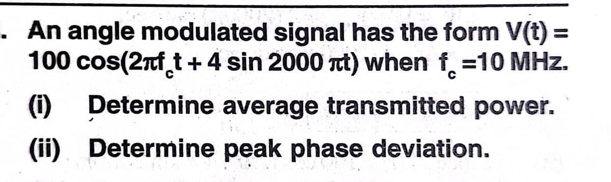 · An angle modulated signal has the form V(t) =
100 cos(2nf t + 4 sin 2000 t) when f =10 MHz.
(i)
Determine average transmitted power.
(ii). Determine peak phase deviation.
