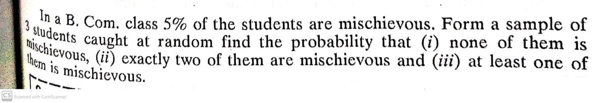 In a B. Com. class 5% of the students are mischievous. Form a sample of
dents caught at random find the probability that (i) none of them is
tnievous, (ii) exactly two of them are mischievous and (iii) at least one of
them is mischievous.
3 students caught at random find the probability that (i) none of them is
CS
Scanned with CamScanner
